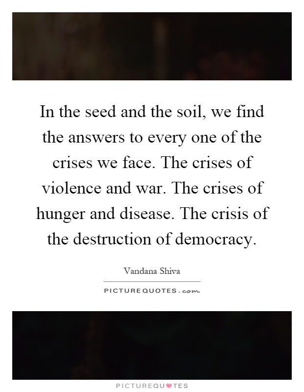 In the seed and the soil, we find the answers to every one of the crises we face. The crises of violence and war. The crises of hunger and disease. The crisis of the destruction of democracy Picture Quote #1