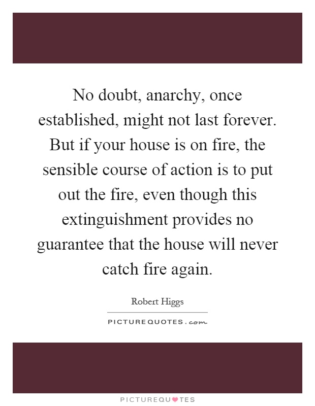No doubt, anarchy, once established, might not last forever. But if your house is on fire, the sensible course of action is to put out the fire, even though this extinguishment provides no guarantee that the house will never catch fire again Picture Quote #1