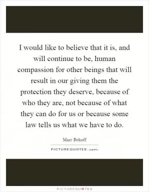 I would like to believe that it is, and will continue to be, human compassion for other beings that will result in our giving them the protection they deserve, because of who they are, not because of what they can do for us or because some law tells us what we have to do Picture Quote #1