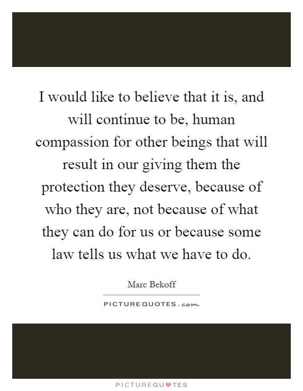 I would like to believe that it is, and will continue to be, human compassion for other beings that will result in our giving them the protection they deserve, because of who they are, not because of what they can do for us or because some law tells us what we have to do Picture Quote #1