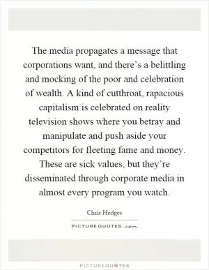 The media propagates a message that corporations want, and there’s a belittling and mocking of the poor and celebration of wealth. A kind of cutthroat, rapacious capitalism is celebrated on reality television shows where you betray and manipulate and push aside your competitors for fleeting fame and money. These are sick values, but they’re disseminated through corporate media in almost every program you watch Picture Quote #1