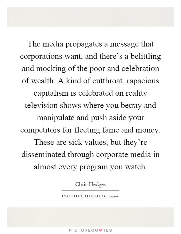 The media propagates a message that corporations want, and there's a belittling and mocking of the poor and celebration of wealth. A kind of cutthroat, rapacious capitalism is celebrated on reality television shows where you betray and manipulate and push aside your competitors for fleeting fame and money. These are sick values, but they're disseminated through corporate media in almost every program you watch Picture Quote #1