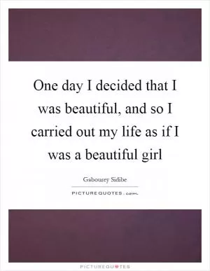 One day I decided that I was beautiful, and so I carried out my life as if I was a beautiful girl Picture Quote #1