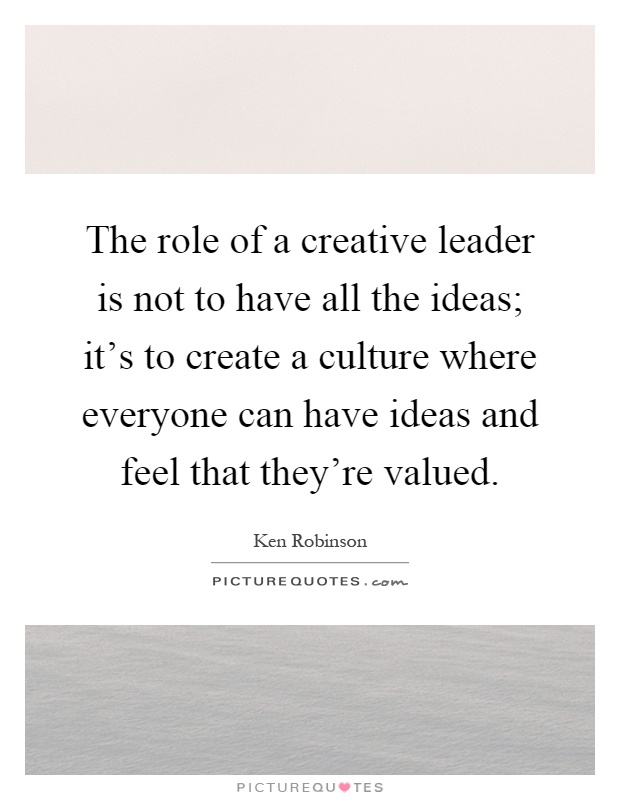 The role of a creative leader is not to have all the ideas; it's to create a culture where everyone can have ideas and feel that they're valued Picture Quote #1