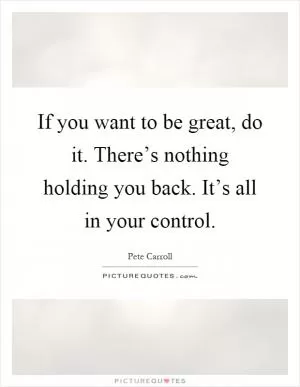 If you want to be great, do it. There’s nothing holding you back. It’s all in your control Picture Quote #1