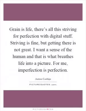 Grain is life, there’s all this striving for perfection with digital stuff. Striving is fine, but getting there is not great. I want a sense of the human and that is what breathes life into a picture. For me, imperfection is perfection Picture Quote #1