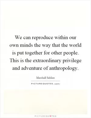 We can reproduce within our own minds the way that the world is put together for other people. This is the extraordinary privilege and adventure of anthropology Picture Quote #1