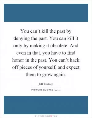 You can’t kill the past by denying the past. You can kill it only by making it obsolete. And even in that, you have to find honor in the past. You can’t hack off pieces of yourself, and expect them to grow again Picture Quote #1