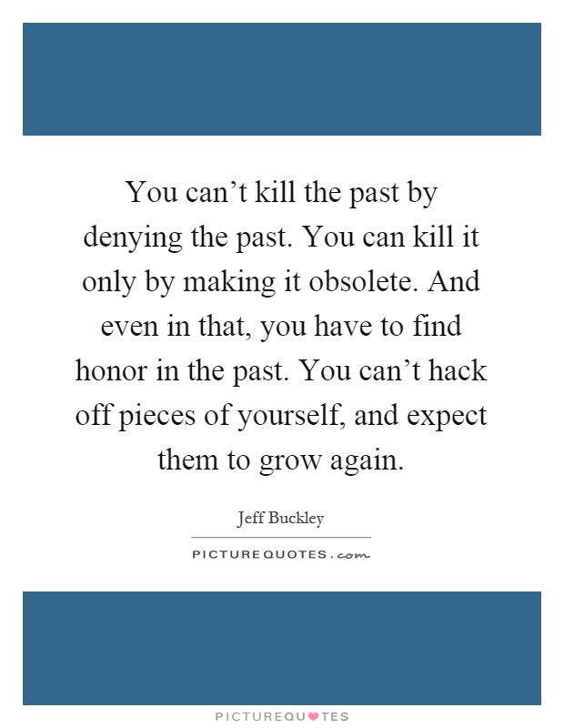 You can't kill the past by denying the past. You can kill it only by making it obsolete. And even in that, you have to find honor in the past. You can't hack off pieces of yourself, and expect them to grow again Picture Quote #1