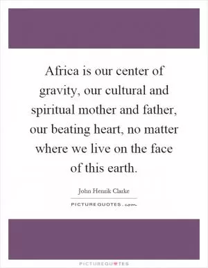 Africa is our center of gravity, our cultural and spiritual mother and father, our beating heart, no matter where we live on the face of this earth Picture Quote #1