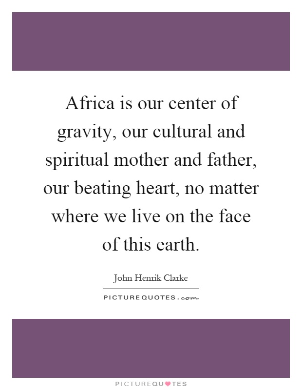Africa is our center of gravity, our cultural and spiritual mother and father, our beating heart, no matter where we live on the face of this earth Picture Quote #1