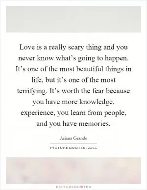 Love is a really scary thing and you never know what’s going to happen. It’s one of the most beautiful things in life, but it’s one of the most terrifying. It’s worth the fear because you have more knowledge, experience, you learn from people, and you have memories Picture Quote #1