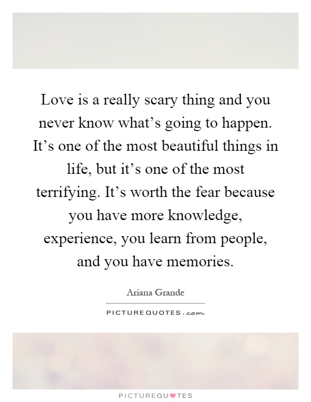 Love is a really scary thing and you never know what's going to happen. It's one of the most beautiful things in life, but it's one of the most terrifying. It's worth the fear because you have more knowledge, experience, you learn from people, and you have memories Picture Quote #1