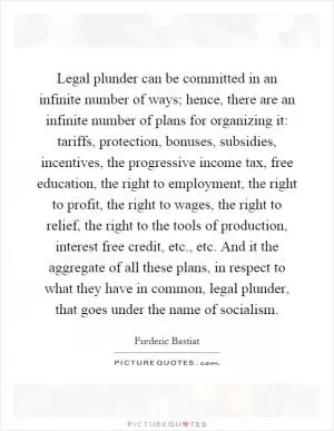 Legal plunder can be committed in an infinite number of ways; hence, there are an infinite number of plans for organizing it: tariffs, protection, bonuses, subsidies, incentives, the progressive income tax, free education, the right to employment, the right to profit, the right to wages, the right to relief, the right to the tools of production, interest free credit, etc., etc. And it the aggregate of all these plans, in respect to what they have in common, legal plunder, that goes under the name of socialism Picture Quote #1