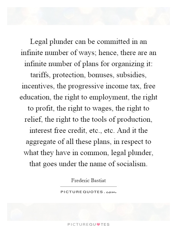 Legal plunder can be committed in an infinite number of ways; hence, there are an infinite number of plans for organizing it: tariffs, protection, bonuses, subsidies, incentives, the progressive income tax, free education, the right to employment, the right to profit, the right to wages, the right to relief, the right to the tools of production, interest free credit, etc., etc. And it the aggregate of all these plans, in respect to what they have in common, legal plunder, that goes under the name of socialism Picture Quote #1