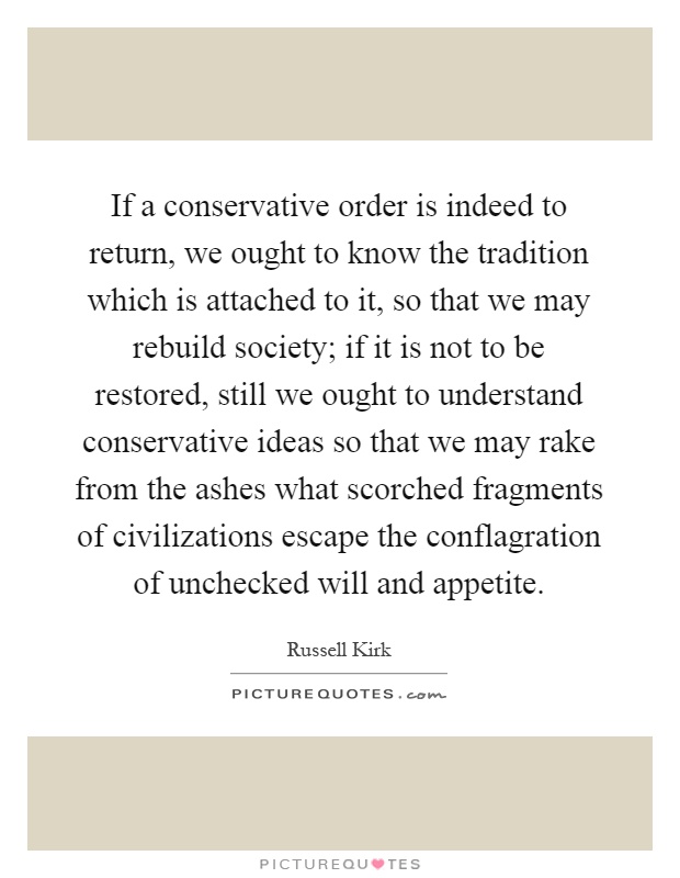 If a conservative order is indeed to return, we ought to know the tradition which is attached to it, so that we may rebuild society; if it is not to be restored, still we ought to understand conservative ideas so that we may rake from the ashes what scorched fragments of civilizations escape the conflagration of unchecked will and appetite Picture Quote #1
