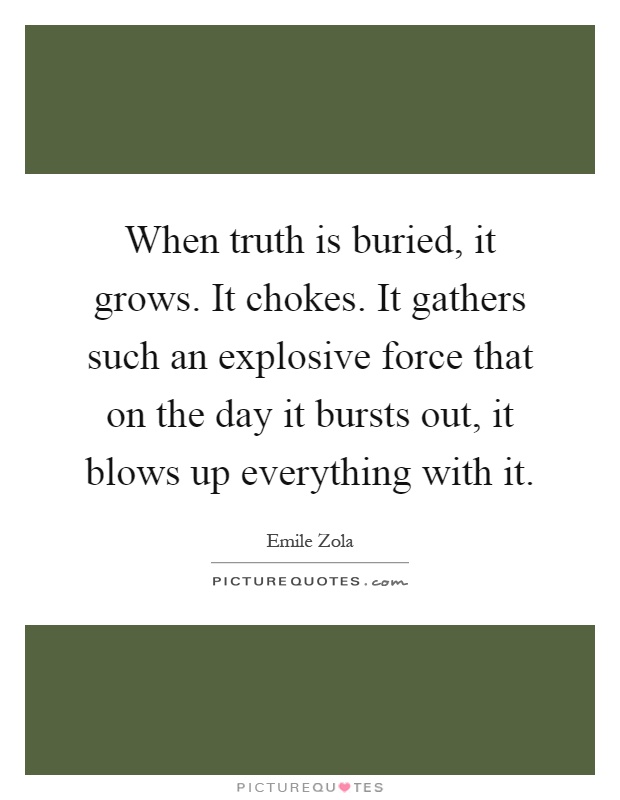 When truth is buried, it grows. It chokes. It gathers such an explosive force that on the day it bursts out, it blows up everything with it Picture Quote #1