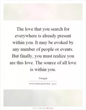 The love that you search for everywhere is already present within you. It may be evoked by any number of people or events. But finally, you must realize you are this love. The source of all love is within you Picture Quote #1