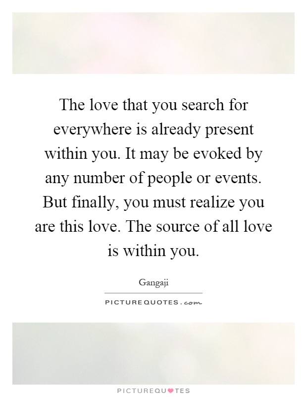 The love that you search for everywhere is already present within you. It may be evoked by any number of people or events. But finally, you must realize you are this love. The source of all love is within you Picture Quote #1