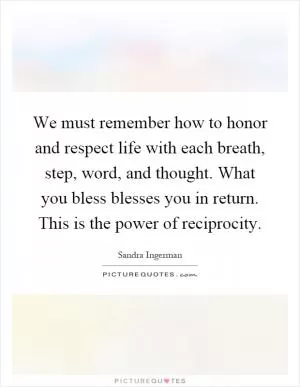 We must remember how to honor and respect life with each breath, step, word, and thought. What you bless blesses you in return. This is the power of reciprocity Picture Quote #1