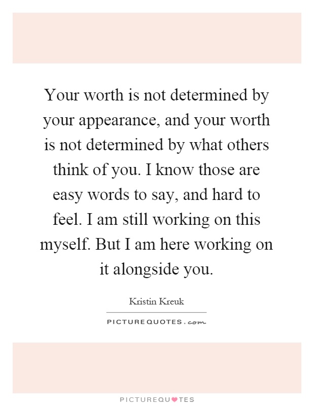 Your worth is not determined by your appearance, and your worth is not determined by what others think of you. I know those are easy words to say, and hard to feel. I am still working on this myself. But I am here working on it alongside you Picture Quote #1