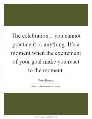 The celebration... you cannot practice it or anything. It’s a moment when the excitement of your goal make you react to the moment Picture Quote #1