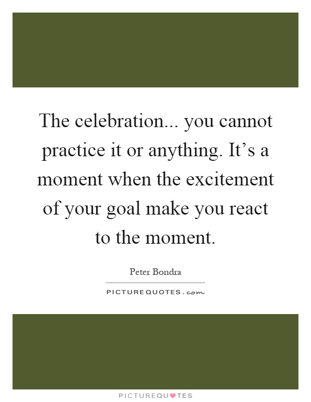 The celebration... you cannot practice it or anything. It's a moment when the excitement of your goal make you react to the moment Picture Quote #1