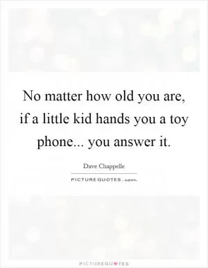 No matter how old you are, if a little kid hands you a toy phone... you answer it Picture Quote #1