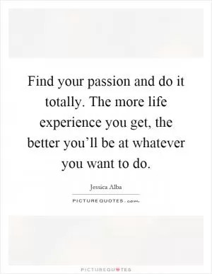 Find your passion and do it totally. The more life experience you get, the better you’ll be at whatever you want to do Picture Quote #1