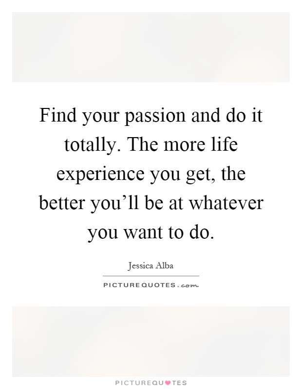Find your passion and do it totally. The more life experience you get, the better you'll be at whatever you want to do Picture Quote #1