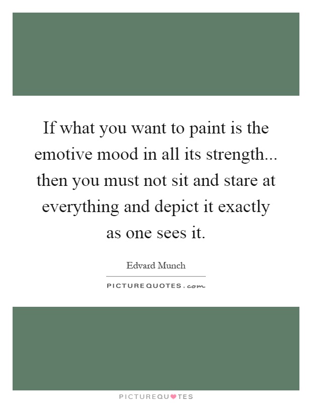 If what you want to paint is the emotive mood in all its strength... then you must not sit and stare at everything and depict it exactly as one sees it Picture Quote #1