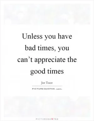Unless you have bad times, you can’t appreciate the good times Picture Quote #1