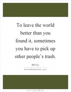 To leave the world better than you found it, sometimes you have to pick up other people’s trash Picture Quote #1