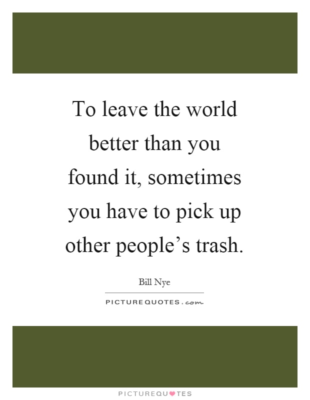 To leave the world better than you found it, sometimes you have to pick up other people's trash Picture Quote #1