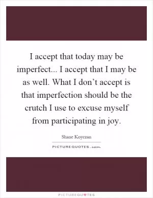 I accept that today may be imperfect... I accept that I may be as well. What I don’t accept is that imperfection should be the crutch I use to excuse myself from participating in joy Picture Quote #1