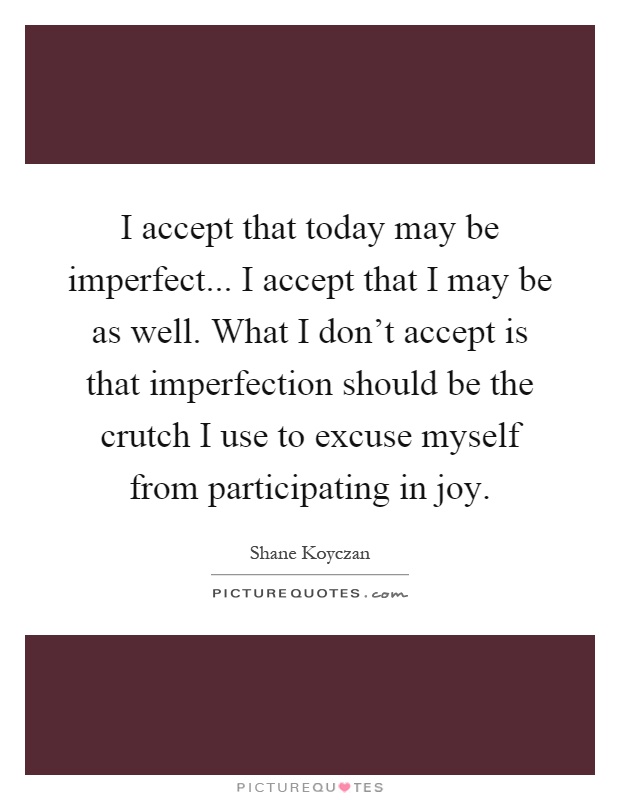 I accept that today may be imperfect... I accept that I may be as well. What I don't accept is that imperfection should be the crutch I use to excuse myself from participating in joy Picture Quote #1