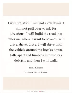 I will not stop. I will not slow down. I will not pull over to ask for directions. I will build the road that takes me where I want to be and I will drive, drive, drive. I will drive until the vehicle around me breaks down, falls apart and tumbles into useless debris... and then I will walk Picture Quote #1