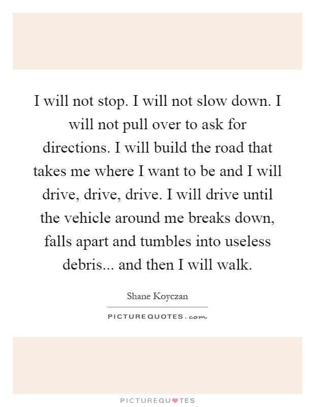 I will not stop. I will not slow down. I will not pull over to ask for directions. I will build the road that takes me where I want to be and I will drive, drive, drive. I will drive until the vehicle around me breaks down, falls apart and tumbles into useless debris... and then I will walk Picture Quote #1