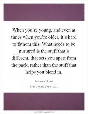 When you’re young, and even at times when you’re older, it’s hard to fathom this: What needs to be nurtured is the stuff that’s different, that sets you apart from the pack, rather than the stuff that helps you blend in Picture Quote #1