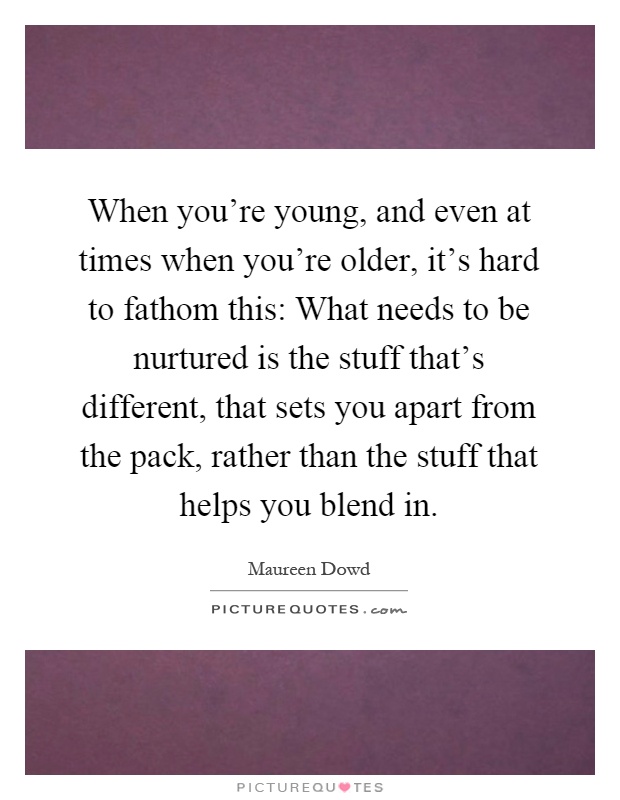 When you're young, and even at times when you're older, it's hard to fathom this: What needs to be nurtured is the stuff that's different, that sets you apart from the pack, rather than the stuff that helps you blend in Picture Quote #1