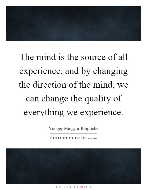 The mind is the source of all experience, and by changing the direction of the mind, we can change the quality of everything we experience Picture Quote #1