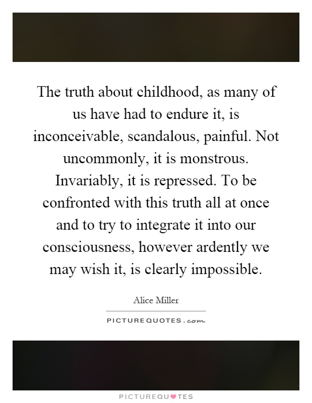 The truth about childhood, as many of us have had to endure it, is inconceivable, scandalous, painful. Not uncommonly, it is monstrous. Invariably, it is repressed. To be confronted with this truth all at once and to try to integrate it into our consciousness, however ardently we may wish it, is clearly impossible Picture Quote #1