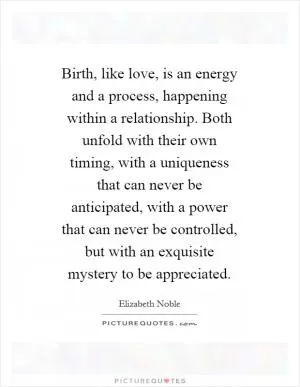 Birth, like love, is an energy and a process, happening within a relationship. Both unfold with their own timing, with a uniqueness that can never be anticipated, with a power that can never be controlled, but with an exquisite mystery to be appreciated Picture Quote #1
