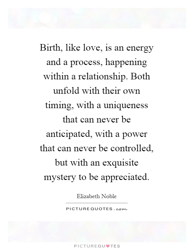 Birth, like love, is an energy and a process, happening within a relationship. Both unfold with their own timing, with a uniqueness that can never be anticipated, with a power that can never be controlled, but with an exquisite mystery to be appreciated Picture Quote #1