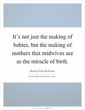 It’s not just the making of babies, but the making of mothers that midwives see as the miracle of birth Picture Quote #1