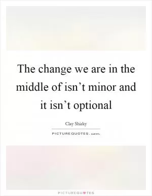 The change we are in the middle of isn’t minor and it isn’t optional Picture Quote #1