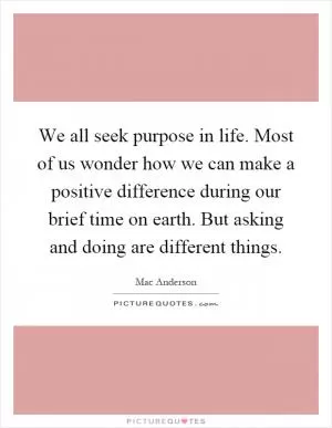 We all seek purpose in life. Most of us wonder how we can make a positive difference during our brief time on earth. But asking and doing are different things Picture Quote #1