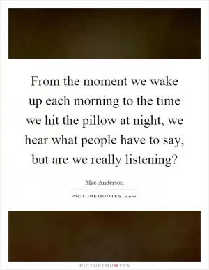 From the moment we wake up each morning to the time we hit the pillow at night, we hear what people have to say, but are we really listening? Picture Quote #1