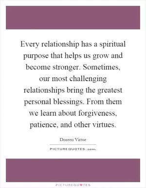 Every relationship has a spiritual purpose that helps us grow and become stronger. Sometimes, our most challenging relationships bring the greatest personal blessings. From them we learn about forgiveness, patience, and other virtues Picture Quote #1