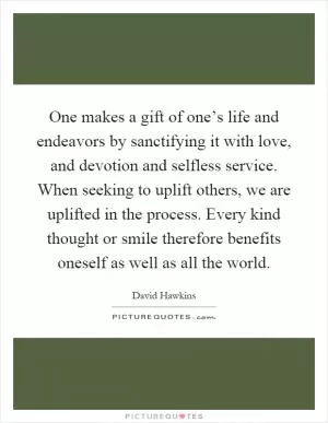 One makes a gift of one’s life and endeavors by sanctifying it with love, and devotion and selfless service. When seeking to uplift others, we are uplifted in the process. Every kind thought or smile therefore benefits oneself as well as all the world Picture Quote #1